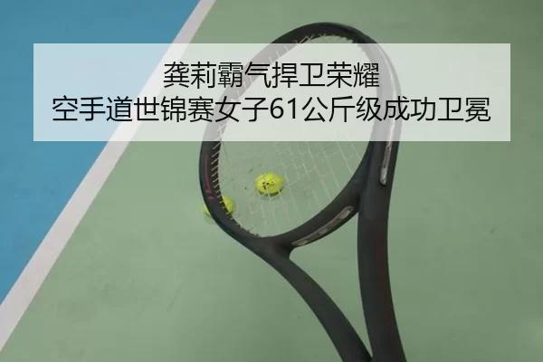 龚莉霸气捍卫荣耀 空手道世锦赛女子61公斤级成功卫冕