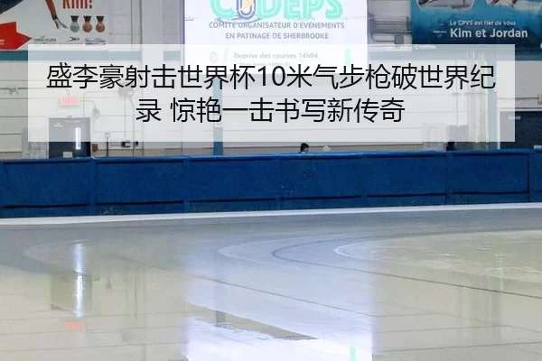 盛李豪射击世界杯10米气步枪破世界纪录 惊艳一击书写新传奇